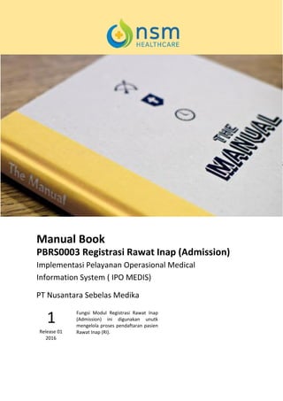 Manual Book
PBRS0003 Registrasi Rawat Inap (Admission)
Implementasi Pelayanan Operasional Medical
Information System ( IPO MEDIS)
Fungsi Modul Registrasi Rawat Inap
(Admission) ini digunakan unutk
mengelola proses pendaftaran pasien
Rawat Inap (RI).
1
Release 01
2016
PT Nusantara Sebelas Medika
 