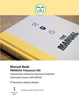 Manual Book
PBRS0101 Pelayanan IGD
Implementasi Pelayanan Operasional Medical
Information System (IPO MEDIS)
Fungsi Modul Pelayanan IGD ini
digunakan untuk mengelola proses
pelayanan pasien IGD
1
Release 01
2016
PT Nusantara Sebelas Medika
 