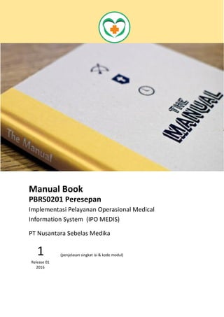 Manual Book
PBRS0201 Peresepan
Implementasi Pelayanan Operasional Medical
Information System (IPO MEDIS)
Modul Peresepan merupakan
penulisan resep dokter dari unit untuk
dipesankan ke bagian Farmasi
1
Release 01
2016
PT Nusantara Sebelas Medika
 