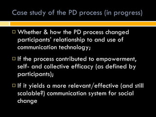 Case study of the PD process (in progress) Whether & how the PD process changed participants’ relationship to and use of communication technology; If the process contributed to empowerment, self- and collective efficacy (as defined by participants);  If it yields a more relevant/effective (and still scalable?) communication system for social change 