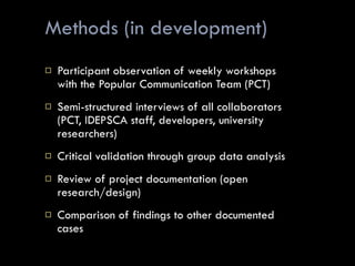 Methods (in development) Participant observation of weekly workshops with the Popular Communication Team (PCT) Semi-structured interviews of all collaborators (PCT, IDEPSCA staff, developers, university researchers)  Critical validation through group data analysis Review of project documentation (open research/design) Comparison of findings to other documented cases 