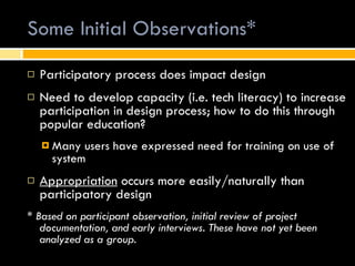 Some Initial Observations* Participatory process does impact design Need to develop capacity (i.e. tech literacy) to increase participation in design process; how to do this through popular education? Many users have expressed need for training on use of system  Appropriation  occurs more easily/naturally than participatory design *  Based on participant observation, initial review of project documentation, and early interviews. These have not yet been analyzed as a group. 
