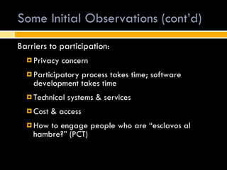 Some Initial Observations (cont’d) Barriers to participation:  Privacy concern Participatory process takes time; software development takes time Technical systems & services Cost & access How to engage people who are “esclavos al hambre?” (PCT) 