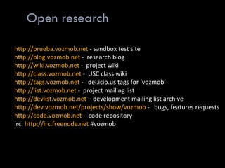 Open research http://prueba.vozmob.net   - sandbox test site http://blog.vozmob.net  -  research blog http://wiki.vozmob.net  -  project wiki http://class.vozmob.net  -  USC class wiki http://tags.vozmob.net  -   del.icio.us tags for ‘vozmob’ http://list.vozmob.net  -  project mailing list http://devlist.vozmob.net  – development mailing list archive http://dev.vozmob.net/projects/show/vozmob  -   bugs, features requests http://code.vozmob.net  -  code repository irc:  http://irc.freenode.net  #vozmob 