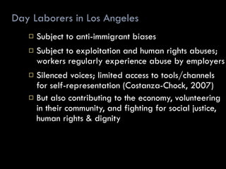 Day Laborers in Los Angeles Subject to anti-immigrant biases Subject to exploitation and human rights abuses; workers regularly experience abuse by employers Silenced voices; limited access to tools/channels for self-representation (Costanza-Chock, 2007) But also contributing to the economy, volunteering in their community, and fighting for social justice, human rights & dignity 