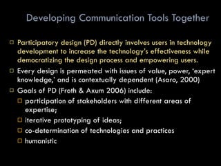 Developing Communication Tools Together Participatory design (PD) directly involves users in technology development to increase the technology’s effectiveness while democratizing the design process and empowering users.  Every design is permeated with issues of value, power, ‘expert knowledge,’ and is contextually dependent (Asaro, 2000) Goals of PD (Froth & Axum 2006) include:  participation of stakeholders with different areas of expertise; iterative prototyping of ideas;  co-determination of technologies and practices humanistic 
