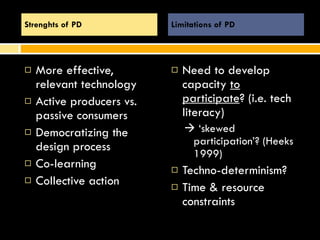 More effective, relevant technology Active producers vs. passive consumers Democratizing the design process Co-learning Collective action Need to develop capacity  to participate ? (i.e. tech literacy)    ‘ skewed participation’? (Heeks 1999)  Techno-determinism?  Time & resource constraints Strenghts of PD Limitations of PD 