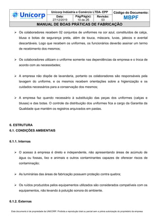 Unicorp Indústria e Comércio LTDA- EPP Código do Documento:
MBPF
Data:
27/12/2019
Pág/Pág(s):
10 de 26
Revisão:
03
MANUAL DE BOAS PRÁTICAS DE FABRICAÇÃO
Este documento é de propriedade da UNICORP. Proibida a reprodução total ou parcial sem a prévia autorização do proprietário da empresa
 Os colaboradores recebem 02 conjuntos de uniformes na cor azul, constituídos de calça,
blusa e botas de segurança preta, além de touca, máscara, luvas, jalecos e avental
descartáveis. Logo que recebem os uniformes, os funcionários deverão assinar um termo
de recebimento dos mesmos;
 Os colaboradores utilizam o uniforme somente nas dependências da empresa e o troca de
acordo com as necessidades;
 A empresa não dispõe de lavanderia, portanto os colaboradores são responsáveis pela
lavagem do uniforme, e os mesmos recebem orientações sobre a higienização e os
cuidados necessários para a conservação dos mesmos;
 A empresa faz quando necessário à substituição das peças dos uniformes (calças e
blusas) e das botas. O controle da distribuição dos uniformes fica a cargo da Garantia da
Qualidade que mantém os registros arquivados em pastas.
6. ESTRUTURA
6.1. CONDIÇÕES AMBIENTAIS
6.1.1. Internas
 O acesso à empresa é direto e independente, não apresentando áreas de acúmulo de
água ou fossas, lixo e animais e outros contaminantes capazes de oferecer riscos de
contaminação;
 As luminárias das áreas de fabricação possuem proteção contra quebra;
 Os ruídos produzidos pelos equipamentos utilizados são considerados compatíveis com os
equipamentos, não levando à poluição sonora do ambiente.
6.1.2. Externas
 