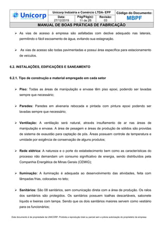 Unicorp Indústria e Comércio LTDA- EPP Código do Documento:
MBPF
Data:
27/12/2019
Pág/Pág(s):
11 de 26
Revisão:
03
MANUAL DE BOAS PRÁTICAS DE FABRICAÇÃO
Este documento é de propriedade da UNICORP. Proibida a reprodução total ou parcial sem a prévia autorização do proprietário da empresa
 As vias de acesso à empresa são asfaltadas com declive adequado nas laterais,
permitindo o fácil escoamento de água, evitando sua estagnação.
 As vias de acesso são todas pavimentadas e possui área específica para estacionamento
de veículos.
6.2. INSTALAÇÕES, EDIFICAÇÕES E SANEAMENTO
6.2.1. Tipo de construção e material empregado em cada setor
 Piso: Todas as áreas de manipulação e envase têm piso epoxi, podendo ser lavadas
sempre que necessário;
 Paredes: Paredes em alvenaria rebocada e pintada com pintura epoxi podendo ser
lavadas sempre que necessário;
 Ventilação: A ventilação será natural, através insuflamento de ar nas áreas de
manipulação e envase. A área de pesagem e áreas de produção de sólidos são providas
de sistema de exaustão para captação de pós. Áreas possuem controle de temperatura e
umidade por exigência de conservação de alguns produtos;
 Rede elétrica: A natureza e o porte do estabelecimento bem como as características do
processo não demandam um consumo significativo de energia, sendo distribuídos pela
Companhia Energética de Minas Gerais (CEMIG);
 Iluminação: A iluminação é adequada ao desenvolvimento das atividades, feita com
lâmpadas frias, colocadas no teto;
 Sanitários: São 08 sanitários, sem comunicação direta com a área de produção. Os ralos
dos sanitários são protegidos. Os sanitários possuem toalhas descartáveis, sabonete
líquido e lixeiras com tampa. Sendo que os dois sanitários maiores servem como vestiário
para os funcionários;
 