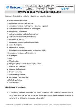 Unicorp Indústria e Comércio LTDA- EPP Código do Documento:
MBPF
Data:
27/12/2019
Pág/Pág(s):
12 de 26
Revisão:
03
MANUAL DE BOAS PRÁTICAS DE FABRICAÇÃO
Este documento é de propriedade da UNICORP. Proibida a reprodução total ou parcial sem a prévia autorização do proprietário da empresa
A estrutura física da área produtiva é dividida nas seguintes áreas:
a) Recebimento de insumos;
b) Armazenamento de matéria-prima;
c) Armazenamento de matéria-prima – condição especial;
d) Armazenamento de material de embalagem;
e) Amostragem e Pesagem;
f) Antecâmaras de entrada de funcionários;
g) Antecâmaras de entrada de materiais;
h) Produção de sólidos;
i) Armazenamento do produto intermediário;
j) Áreas de limpeza;
k) Produção de líquidos;
l) Embalagem do produto acabado (embalagem final);
m) Armazenamento de produto acabado;
n) Expedição;
o) DML;
p) Manutenção;
q) Programação e Controle de Produção – PCP;
r) Controle de Qualidade;
s) Garantia da Qualidade;
t) Desenvolvimento;
u) Assuntos Regulatórios;
v) Laboratório Físico-Químico;
w) Referência Futura;
x) Administração.
6.2.2. Sistema de ventilação
 A ventilação é natural, suficiente, não sendo observado calor excessivo, condensação de
vapor ou acúmulo de pós nos ambientes. A direção do ar não incide sobre os alimentos. A
corrente de ar flui da área limpa para a área suja;
 