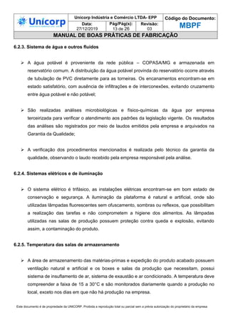 Unicorp Indústria e Comércio LTDA- EPP Código do Documento:
MBPF
Data:
27/12/2019
Pág/Pág(s):
13 de 26
Revisão:
03
MANUAL DE BOAS PRÁTICAS DE FABRICAÇÃO
Este documento é de propriedade da UNICORP. Proibida a reprodução total ou parcial sem a prévia autorização do proprietário da empresa
6.2.3. Sistema de água e outros fluidos
 A água potável é proveniente da rede pública – COPASA/MG e armazenada em
reservatório comum. A distribuição da água potável provinda do reservatório ocorre através
de tubulação de PVC diretamente para as torneiras. Os encanamentos encontram-se em
estado satisfatório, com ausência de infiltrações e de interconexões, evitando cruzamento
entre água potável e não potável;
 São realizadas análises microbiológicas e físico-químicas da água por empresa
terceirizada para verificar o atendimento aos padrões da legislação vigente. Os resultados
das análises são registrados por meio de laudos emitidos pela empresa e arquivados na
Garantia da Qualidade;
 A verificação dos procedimentos mencionados é realizada pelo técnico da garantia da
qualidade, observando o laudo recebido pela empresa responsável pela análise.
6.2.4. Sistemas elétricos e de iluminação
 O sistema elétrico é trifásico, as instalações elétricas encontram-se em bom estado de
conservação e segurança. A iluminação da plataforma é natural e artificial, onde são
utilizadas lâmpadas fluorescentes sem ofuscamento, sombras ou reflexos, que possibilitam
a realização das tarefas e não comprometem a higiene dos alimentos. As lâmpadas
utilizadas nas salas de produção possuem proteção contra queda e explosão, evitando
assim, a contaminação do produto.
6.2.5. Temperatura das salas de armazenamento
 A área de armazenamento das matérias-primas e expedição do produto acabado possuem
ventilação natural e artificial e os boxes e salas da produção que necessitam, possui
sistema de insuflamento de ar, sistema de exaustão e ar condicionado. A temperatura deve
compreender a faixa de 15 a 30°C e são monitorados diariamente quando a produção no
local, exceto nos dias em que não há produção na empresa.
 
