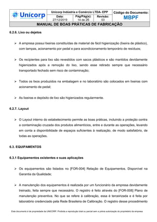 Unicorp Indústria e Comércio LTDA- EPP Código do Documento:
MBPF
Data:
27/12/2019
Pág/Pág(s):
14 de 26
Revisão:
03
MANUAL DE BOAS PRÁTICAS DE FABRICAÇÃO
Este documento é de propriedade da UNICORP. Proibida a reprodução total ou parcial sem a prévia autorização do proprietário da empresa
6.2.6. Lixo ou dejetos
 A empresa possui lixeiras constituídas de material de fácil higienização (lixeira de plástico),
com tampas, acionamento por pedal e para acondicionamento temporário de resíduos;
 Os recipientes para lixo são revestidos com sacos plásticos e são mantidos devidamente
higienizados após a remoção do lixo, sendo esse retirado sempre que necessário
transportado fechado sem risco de contaminação;
 Todos os lixos produzidos na embalagem e no laboratório são colocados em lixeiras com
acionamento de pedal;
 As lixeiras e depósito de lixo são higienizados regularmente.
6.2.7. Layout
 O Layout interno do estabelecimento permite as boas práticas, incluindo a proteção contra
a contaminação cruzada dos produtos alimentícios, entre e durante as operações, levando
em conta a disponibilidade de espaços suficientes à realização, de modo satisfatório, de
todas as operações.
6.3. EQUIPAMENTOS
6.3.1 Equipamentos existentes e suas aplicações
 Os equipamentos são listados no [FOR-004] Relação de Equipamentos. Disponível na
Garantia da Qualidade;
 A manutenção dos equipamentos é realizada por um funcionário da empresa devidamente
treinado, feita sempre que necessário. O registro é feito através do [FOR-008] Plano de
manutenção preventiva. No que se refere à calibração, essa é terceirizada e é feita por
laboratório credenciado pela Rede Brasileira de Calibração. O registro desse procedimento
 