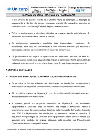 Unicorp Indústria e Comércio LTDA- EPP Código do Documento:
MBPF
Data:
27/12/2019
Pág/Pág(s):
15 de 26
Revisão:
03
MANUAL DE BOAS PRÁTICAS DE FABRICAÇÃO
Este documento é de propriedade da UNICORP. Proibida a reprodução total ou parcial sem a prévia autorização do proprietário da empresa
é feito através de planilha contida no [FOR-006] Plano de calibração. A descrição do
equipamento e do tipo de serviço executado, manutenção preventiva, corretiva ou
calibração, estão contidas no [FOR-005] Registro do equipamento;
 Todos os equipamentos e utensílios utilizados na empresa são de materiais que não
transmitem substâncias tóxicas, odores e sabores;
 Os equipamentos apresentam superfícies lisas, impermeáveis, resistentes, não
absorventes, sem risco de contaminação e com desenho sanitário que favorece a
higienização, além de se encontrar em bom estado de conservação;
 Os procedimentos de limpeza e higienização são conformes descritos no POP 01-
Higienização das instalações, equipamentos, móveis e utensílios de forma geram, além de
cada equipamento possuir um procedimento de operação e de limpeza separadamente.
7. LIMPEZA E SANITIZAÇÃO
7.1. HIGIENE DAS INSTALAÇÕES, EQUIPAMENTOS, MÓVEIS E UTENSÍLIOS
 Os produtos de limpeza utilizados na higienização das instalações, equipamentos e
utensílios são os disponíveis comercialmente, e todos são corretamente identificados;
 São adquiridos produtos de higienização que não contém substâncias odorizantes e/ou
desodorizantes em suas formulações;
 A empresa possui um programa sistemático de higienização das instalações,
equipamentos e utensílios, onde os mesmos são limpos e sanitizados, interna e
externamente, antes de serem usados e depois de cada interrupção de trabalho, de acordo
com POP 01- Higienização das instalações, equipamentos, móveis e utensílios. A
frequência de higienização de utensílios e/ou equipamentos, assim como as etapas que
garantem uma condição de limpeza adequada está descritas nos Procedimentos
Operacionais de cada um especificamente;
 