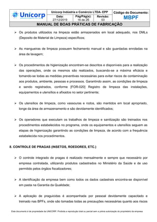 Unicorp Indústria e Comércio LTDA- EPP Código do Documento:
MBPF
Data:
27/12/2019
Pág/Pág(s):
16 de 26
Revisão:
03
MANUAL DE BOAS PRÁTICAS DE FABRICAÇÃO
Este documento é de propriedade da UNICORP. Proibida a reprodução total ou parcial sem a prévia autorização do proprietário da empresa
 Os produtos utilizados na limpeza estão armazenados em local adequado, nos DMLs
(Deposito de Material de Limpeza) específicos;
 As mangueiras de limpeza possuem fechamento manual e são guardadas enroladas na
área de lavagem;
 Os procedimentos de higienização encontram-se descritos e disponíveis para a realização
das operações, onde os mesmos são realizados, buscando-se a máxima eficácia e
tomando-se todas as medidas preventivas necessárias para evitar riscos de contaminação
aos produtos, ambiente, pessoas e processos. Garantindo assim, as condições de limpeza
e sendo registrados, conforme [FOR-020] Registro de limpeza das instalações,
equipamentos e utensílios e afixados no setor pertinente;
 Os utensílios de limpeza, como vassouras e rodos, são mantidos em local apropriado,
longe da área de armazenamento e são devidamente identificados;
 Os operadores que executam os trabalhos de limpeza e sanitização são treinados nos
procedimentos estabelecidos no programa, onde os equipamentos e utensílios seguem as
etapas de higienização garantindo as condições de limpeza, de acordo com a frequência
estabelecida nos procedimentos.
8. CONTROLE DE PRAGAS (INSETOS, ROEDORES, ETC.)
 O controle integrado de pragas é realizado mensalmente e sempre que necessário por
empresa contratada, utilizando produtos cadastrados no Ministério da Saúde e de uso
permitido pelos órgãos fiscalizadores;
 A identificação da empresa bem como todos os dados cadastrais encontra-se disponível
em pasta na Garantia da Qualidade;
 A aplicação de praguicidas é acompanhada por pessoal devidamente capacitado e
treinado nas BPFs, onde são tomadas todas as precauções necessárias quanto aos riscos
 