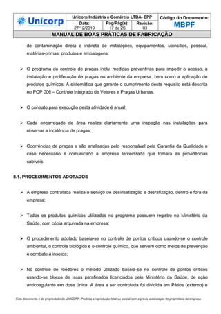 Unicorp Indústria e Comércio LTDA- EPP Código do Documento:
MBPF
Data:
27/12/2019
Pág/Pág(s):
17 de 26
Revisão:
03
MANUAL DE BOAS PRÁTICAS DE FABRICAÇÃO
Este documento é de propriedade da UNICORP. Proibida a reprodução total ou parcial sem a prévia autorização do proprietário da empresa
de contaminação direta e indireta de instalações, equipamentos, utensílios, pessoal,
matérias-primas, produtos e embalagens;
 O programa de controle de pragas inclui medidas preventivas para impedir o acesso, a
instalação e proliferação de pragas no ambiente da empresa, bem como a aplicação de
produtos químicos. A sistemática que garante o cumprimento deste requisito está descrita
no POP 006 – Controle Integrado de Vetores e Pragas Urbanas;
 O contrato para execução desta atividade é anual;
 Cada encarregado de área realiza diariamente uma inspeção nas instalações para
observar a incidência de pragas;
 Ocorrências de pragas e são analisadas pelo responsável pela Garantia da Qualidade e
caso necessário é comunicado a empresa terceirizada que tomará as providências
cabíveis.
8.1. PROCEDIMENTOS ADOTADOS
 A empresa contratada realiza o serviço de desinsetização e desratização, dentro e fora da
empresa;
 Todos os produtos químicos utilizados no programa possuem registro no Ministério da
Saúde, com cópia arquivada na empresa;
 O procedimento adotado baseia-se no controle de pontos críticos usando-se o controle
ambiental, o controle biológico e o controle químico, que servem como meios de prevenção
e combate a insetos;
 No controle de roedores o método utilizado baseia-se no controle de pontos críticos
usando-se blocos de iscas parafinados licenciados pelo Ministério da Saúde, de ação
anticoagulante em dose única. A área a ser controlada foi dividida em Pátios (externo) e
 