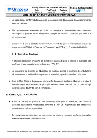 Unicorp Indústria e Comércio LTDA- EPP Código do Documento:
MBPF
Data:
27/12/2019
Pág/Pág(s):
19 de 26
Revisão:
03
MANUAL DE BOAS PRÁTICAS DE FABRICAÇÃO
Este documento é de propriedade da UNICORP. Proibida a reprodução total ou parcial sem a prévia autorização do proprietário da empresa
 No caso de não conformidade caberá ao responsável pela Garantia da Qualidade tomar as
medidas cabíveis;
 São armazenadas afastadas do chão ou paredes e identificadas com etiquetas,
embalagens e produto pronto respeitando a regra do “PEPS” – primeiro que entra é o
primeiro que sai;
 Diariamente é feito o controle de temperatura e umidade que são monitoradas através do
preenchimento [FOR-011] Controle de Temperatura e [FOR-012] Controle de Umidade.
9.1.2 Controle de Qualidade
 A empresa possui um programa de controle de qualidade para a seleção e avaliação das
matérias-primas, ingredientes e embalagens (POP 07);
 No laboratório do Controle de Qualidade as matérias-primas e materiais de embalagens
são submetidos a análises físico-químicas e sensoriais, quando cabíveis a cada caso;
 Após análise é feita a liberação ou reprovação do produto analisado. Quando o produto é
liberado segue toda a cadeia de produção descrita nesse manual, caso o produto seja
reprovado ele é devolvido para o fornecedor.
10. FABRICAÇÃO DE PRODUTOS
 A fim de garantir a qualidade das matérias-primas para a produção, são utilizados
utensílios devidamente higienizados conforme o POP 01- Higienização das instalações,
equipamentos, móveis e utensílios;
 Os manipuladores higienizam as mãos antes de iniciar o manuseio conforme instruções
afixadas nas paredes próximas às pias;
 