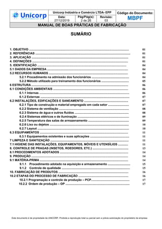 Unicorp Indústria e Comércio LTDA- EPP Código do Documento:
MBPF
Data:
27/12/2019
Pág/Pág(s):
2 de 26
Revisão:
03
MANUAL DE BOAS PRÁTICAS DE FABRICAÇÃO
Este documento é de propriedade da UNICORP. Proibida a reprodução total ou parcial sem a prévia autorização do proprietário da empresa
SUMÁRIO
1. OBJETIVO ........................................................................................................................ 01
2. REFERÊNCIAS .................................................................................................................. 01
3. APLICAÇÃO .................................................................................................................... 01
4. DEFINIÇÕES ................................................................................................................... 01
5. IDENTIFICAÇÃO ........................................................................................................... 04
5.1 DADOS DA EMPRESA ................................................................................................. 04
5.2 RECURSOS HUMANOS ............................................................................................... 04
5.2.1 Procedimento na admissão dos funcionários ............................................. 04
5.2.2 Método utilizado para treinamento dos funcionários ................................. 05
6 ESTRUTURA .................................................................................................................... 06
6.1 CONDIÇÕES AMBIENTAIS .......................................................................................... 06
6.1.1 Internas ............................................................................................................ 06
6.1.2 Externas ........................................................................................................... 07
6.2 INSTALAÇÕES, EDIFICAÇÕES E SANEAMENTO ..................................................... 07
6.2.1 Tipo de construção e material empregado em cada setor ......................... 07
6.2.2 Sistema de ventilação .................................................................................... 08
6.2.3 Sistema de água e outros fluidos ................................................................. 08
6.2.4 Sistemas elétricos e de iluminação .............................................................. 09
6.2.5 Temperatura das salas de armazenamento ................................................. 09
6.2.6 Lixo ou dejetos ............................................................................................... 10
6.2.7 Layout .............................................................................................................. 10
6.3 EQUIPAMENTOS .......................................................................................................... 11
6.3.1 Equipamentos existentes e suas aplicações ............................................... 11
7 LIMPEZA E SANITIZAÇÃO .............................................................................................. 11
7.1 HIGIENE DAS INSTALAÇÕES, EQUIPAMENTOS, MÓVEIS E UTENSÍLIOS ............ 11
8. CONTROLE DE PRAGAS (INSETOS, ROEDORES, ETC.) ........................................... 13
8.1 PROCEDIMENTOS ADOTADOS .................................................................................. 14
9. PRODUÇÃO .................................................................................................................... 14
9.1 MATÉRIA-PRIMA .......................................................................................................... 14
9.1.1 Procedimento adotado na aquisição e armazenamento ........................... 15
9.1.2 Controle de qualidade .................................................................................. 15
10. FABRICAÇÃO DE PRODUTOS .................................................................................... 16
10.2 ETAPAS DO PROCESSO DE FABRICAÇÃO ............................................................ 16
10.2.1 Programação e controle de produção – PCP.............................................. 17
10.2.2 Ordem de produção – OP ............................................................................. 17
 