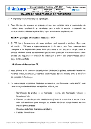 Unicorp Indústria e Comércio LTDA- EPP Código do Documento:
MBPF
Data:
27/12/2019
Pág/Pág(s):
21 de 26
Revisão:
03
MANUAL DE BOAS PRÁTICAS DE FABRICAÇÃO
Este documento é de propriedade da UNICORP. Proibida a reprodução total ou parcial sem a prévia autorização do proprietário da empresa
 A empresa possui uma área para a produção;
 Após término da pesagem as matérias-primas são enviadas para a manipulação do
produto. Após manipulação é transferido para a sala de envase, compressão ou
encapsulamento, onde será preparado por processo manual ou por máquina.
10.2.1 Programação e Controle de Produção - PCP
 O PCP faz o levantamento de quais produtos será necessário produzir. Com essa
informação o PCP gera a programação de produção para o mês. Essa programação é
divulgada e os responsáveis pelas áreas produtivas e dão sequencia ao processo. É
emitida a Ordem e deve ser realizado o processo de produção. Juntamente com a OP é
emitida uma requisição de material de embalagem e ambos são encaminhados para o
setor de Almoxarifado.
10.2.3 Ordem de Produção – OP
 Todo produto a ser fabricado deverá possuir uma fórmula padrão, contendo o nome das
matérias-primas, quantidade, percentual a ser utilizada de cada matéria-prima e descrição
do processo de fabricação;
 No momento que antecede à fabricação será emitida uma Ordem de produção (OP), que
deverá obrigatoriamente conter as seguintes informações:
 Identificação do produto a ser fabricado – nome, lote, fabricação, validade e
tamanho do lote;
 Fórmula padrão do produto, devidamente ajustada à quantidade a ser fabricada,
com local reservado para anotação do número de lote ou código interno de cada
matéria prima utilizada;
 Descrição detalhada do processo produtivo;
 Padrões de qualidade.
 