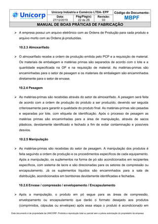 Unicorp Indústria e Comércio LTDA- EPP Código do Documento:
MBPF
Data:
27/12/2019
Pág/Pág(s):
22 de 26
Revisão:
03
MANUAL DE BOAS PRÁTICAS DE FABRICAÇÃO
Este documento é de propriedade da UNICORP. Proibida a reprodução total ou parcial sem a prévia autorização do proprietário da empresa
 A empresa possui um arquivo eletrônico com as Ordens de Produção para cada produto e
arquivo morto com as Ordens já produzidas.
10.2.3 Almoxarifado
 O almoxarifado recebe a ordem de produção emitida pelo PCP e a requisição de material.
Os materiais de embalagem e matérias primas são separados de acordo com o lote e a
quantidade especificada na OP e na requisição de material. As matérias-primas são
encaminhadas para o setor de pesagem e os materiais de embalagem são encaminhados
diretamente para o setor de envase.
10.2.4 Pesagem
 As matérias-primas são recebidas através do setor de almoxarifado. A pesagem será feita
de acordo com a ordem de produção do produto a ser produzido, devendo ser seguida
criteriosamente para garantir a qualidade do produto final. As matérias-primas são pesadas
e separadas por lote, com etiqueta de identificação. Após o processo de pesagem as
matérias primas são encaminhadas para a área de manipulação, através de sacos
plásticos, devidamente identificado e fechado a fim de evitar contaminação e possíveis
desvios.
10.2.5 Manipulação
 As matérias-primas são recebidas do setor de pesagem. A manipulação dos produtos é
feita seguindo a ordem de produção e os procedimentos específicos de cada equipamento.
Após a manipulação, os suplementos na forma de pó são acondicionados em recipientes
específicos, com sistema de lacre e são direcionadas para os setores de compressão ou
encapsulamento. Já os suplementos líquidos são encaminhados para a sala de
distribuição, acondicionados em bombonas devidamente identificadas e fechadas.
10.2.6 Envase / compressão / envelopamento / Encapsulamento
 Após a manipulação, o produto em pó segue para as áreas de compressão,
envelopamento ou encapsulamento que darão o formato desejado aos produtos
(comprimidos, cápsulas ou envelopes) após essa etapa o produto é acondicionado em
 