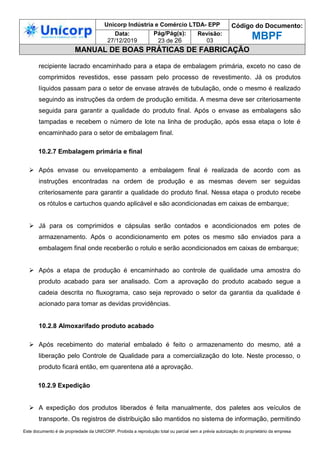 Unicorp Indústria e Comércio LTDA- EPP Código do Documento:
MBPF
Data:
27/12/2019
Pág/Pág(s):
23 de 26
Revisão:
03
MANUAL DE BOAS PRÁTICAS DE FABRICAÇÃO
Este documento é de propriedade da UNICORP. Proibida a reprodução total ou parcial sem a prévia autorização do proprietário da empresa
recipiente lacrado encaminhado para a etapa de embalagem primária, exceto no caso de
comprimidos revestidos, esse passam pelo processo de revestimento. Já os produtos
líquidos passam para o setor de envase através de tubulação, onde o mesmo é realizado
seguindo as instruções da ordem de produção emitida. A mesma deve ser criteriosamente
seguida para garantir a qualidade do produto final. Após o envase as embalagens são
tampadas e recebem o número de lote na linha de produção, após essa etapa o lote é
encaminhado para o setor de embalagem final.
10.2.7 Embalagem primária e final
 Após envase ou envelopamento a embalagem final é realizada de acordo com as
instruções encontradas na ordem de produção e as mesmas devem ser seguidas
criteriosamente para garantir a qualidade do produto final. Nessa etapa o produto recebe
os rótulos e cartuchos quando aplicável e são acondicionadas em caixas de embarque;
 Já para os comprimidos e cápsulas serão contados e acondicionados em potes de
armazenamento. Após o acondicionamento em potes os mesmo são enviados para a
embalagem final onde receberão o rotulo e serão acondicionados em caixas de embarque;
 Após a etapa de produção é encaminhado ao controle de qualidade uma amostra do
produto acabado para ser analisado. Com a aprovação do produto acabado segue a
cadeia descrita no fluxograma, caso seja reprovado o setor da garantia da qualidade é
acionado para tomar as devidas providências.
10.2.8 Almoxarifado produto acabado
 Após recebimento do material embalado é feito o armazenamento do mesmo, até a
liberação pelo Controle de Qualidade para a comercialização do lote. Neste processo, o
produto ficará então, em quarentena até a aprovação.
10.2.9 Expedição
 A expedição dos produtos liberados é feita manualmente, dos paletes aos veículos de
transporte. Os registros de distribuição são mantidos no sistema de informação, permitindo
 