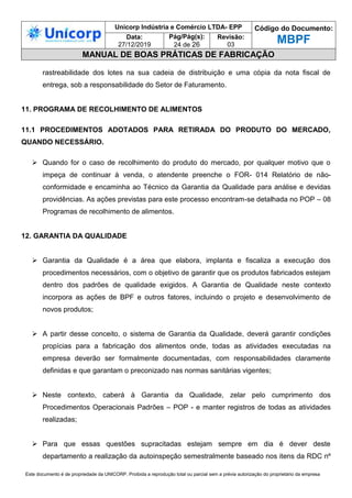 Unicorp Indústria e Comércio LTDA- EPP Código do Documento:
MBPF
Data:
27/12/2019
Pág/Pág(s):
24 de 26
Revisão:
03
MANUAL DE BOAS PRÁTICAS DE FABRICAÇÃO
Este documento é de propriedade da UNICORP. Proibida a reprodução total ou parcial sem a prévia autorização do proprietário da empresa
rastreabilidade dos lotes na sua cadeia de distribuição e uma cópia da nota fiscal de
entrega, sob a responsabilidade do Setor de Faturamento.
11. PROGRAMA DE RECOLHIMENTO DE ALIMENTOS
11.1 PROCEDIMENTOS ADOTADOS PARA RETIRADA DO PRODUTO DO MERCADO,
QUANDO NECESSÁRIO.
 Quando for o caso de recolhimento do produto do mercado, por qualquer motivo que o
impeça de continuar à venda, o atendente preenche o FOR- 014 Relatório de não-
conformidade e encaminha ao Técnico da Garantia da Qualidade para análise e devidas
providências. As ações previstas para este processo encontram-se detalhada no POP – 08
Programas de recolhimento de alimentos.
12. GARANTIA DA QUALIDADE
 Garantia da Qualidade é a área que elabora, implanta e fiscaliza a execução dos
procedimentos necessários, com o objetivo de garantir que os produtos fabricados estejam
dentro dos padrões de qualidade exigidos. A Garantia de Qualidade neste contexto
incorpora as ações de BPF e outros fatores, incluindo o projeto e desenvolvimento de
novos produtos;
 A partir desse conceito, o sistema de Garantia da Qualidade, deverá garantir condições
propícias para a fabricação dos alimentos onde, todas as atividades executadas na
empresa deverão ser formalmente documentadas, com responsabilidades claramente
definidas e que garantam o preconizado nas normas sanitárias vigentes;
 Neste contexto, caberá à Garantia da Qualidade, zelar pelo cumprimento dos
Procedimentos Operacionais Padrões – POP - e manter registros de todas as atividades
realizadas;
 Para que essas questões supracitadas estejam sempre em dia é dever deste
departamento a realização da autoinspeção semestralmente baseado nos itens da RDC nº
 
