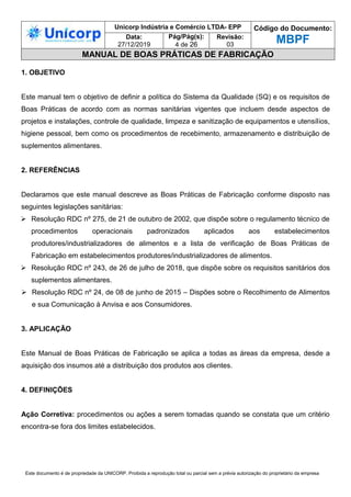 Unicorp Indústria e Comércio LTDA- EPP Código do Documento:
MBPF
Data:
27/12/2019
Pág/Pág(s):
4 de 26
Revisão:
03
MANUAL DE BOAS PRÁTICAS DE FABRICAÇÃO
Este documento é de propriedade da UNICORP. Proibida a reprodução total ou parcial sem a prévia autorização do proprietário da empresa
1. OBJETIVO
Este manual tem o objetivo de definir a política do Sistema da Qualidade (SQ) e os requisitos de
Boas Práticas de acordo com as normas sanitárias vigentes que incluem desde aspectos de
projetos e instalações, controle de qualidade, limpeza e sanitização de equipamentos e utensílios,
higiene pessoal, bem como os procedimentos de recebimento, armazenamento e distribuição de
suplementos alimentares.
2. REFERÊNCIAS
Declaramos que este manual descreve as Boas Práticas de Fabricação conforme disposto nas
seguintes legislações sanitárias:
 Resolução RDC nº 275, de 21 de outubro de 2002, que dispõe sobre o regulamento técnico de
procedimentos operacionais padronizados aplicados aos estabelecimentos
produtores/industrializadores de alimentos e a lista de verificação de Boas Práticas de
Fabricação em estabelecimentos produtores/industrializadores de alimentos.
 Resolução RDC nº 243, de 26 de julho de 2018, que dispõe sobre os requisitos sanitários dos
suplementos alimentares.
 Resolução RDC nº 24, de 08 de junho de 2015 – Dispões sobre o Recolhimento de Alimentos
e sua Comunicação à Anvisa e aos Consumidores.
3. APLICAÇÃO
Este Manual de Boas Práticas de Fabricação se aplica a todas as áreas da empresa, desde a
aquisição dos insumos até a distribuição dos produtos aos clientes.
4. DEFINIÇÕES
Ação Corretiva: procedimentos ou ações a serem tomadas quando se constata que um critério
encontra-se fora dos limites estabelecidos.
 