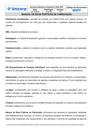Unicorp Indústria e Comércio LTDA- EPP Código do Documento:
MBPF
Data:
27/12/2019
Pág/Pág(s):
6 de 26
Revisão:
03
MANUAL DE BOAS PRÁTICAS DE FABRICAÇÃO
Este documento é de propriedade da UNICORP. Proibida a reprodução total ou parcial sem a prévia autorização do proprietário da empresa
Desinfecção (sanitização): operação de redução, por método físico e/ou agente químico, do
número de microrganismos em nível que não comprometa a qualidade higiênico-sanitária do
alimento.
DML: Depósito de Material de Limpeza.
Embalagem: é o recipiente destinado a garantir a conservação e facilitar o transporte e manuseio
dos alimentos.
Estabelecimento: unidade da empresa onde se realizam atividades previstas pela legislação
vigente.
Etapa: procedimento, operação ou estágio de um processo produtivo ou de um produto, desde a
produção primária até o consumo.
EPI (Equipamentos de Proteção Individual): todo dispositivo de uso individual de fabricação
nacional ou estrangeira destinada a proteger a saúde e a integridade física dos trabalhadores.
Higienização: procedimentos aplicados ao processo que eliminem ou reduzam a contaminação,
minimizando os riscos de transmissão de agentes causadores de doença. É uma operação que
se divide em duas etapas. limpeza e desinfecção.
Lavagem: procedimento que envolve a utilização de água e sabão ou detergente para uma
melhor remoção da sujidade, podendo ou não reduzir a carga microbiana e até mesmo os
patógenos em níveis suportáveis.
Limpeza: procedimento que envolve a simples remoção de sujidades ou resíduos macroscópicos
de origem orgânica ou inorgânica.
Manual de Boas Práticas de Fabricação: documento que descreve as operações realizadas
pelo estabelecimento, incluindo, no mínimo, os requisitos sanitários dos edifícios, a manutenção e
higiene das instalações, dos equipamentos e dos utensílios, o controle da qualidade da água de
 