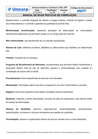 Unicorp Indústria e Comércio LTDA- EPP Código do Documento:
MBPF
Data:
27/12/2019
Pág/Pág(s):
7 de 26
Revisão:
03
MANUAL DE BOAS PRÁTICAS DE FABRICAÇÃO
Este documento é de propriedade da UNICORP. Proibida a reprodução total ou parcial sem a prévia autorização do proprietário da empresa
abastecimento, o controle integrado de vetores e pragas urbanas, controle da higiene e saúde
dos manipuladores e o controle e garantia da qualidade do produto final.
Monitorização (monitoração): sequência planejada de observações ou mensurações
devidamente registradas que permitem avaliar se um perigo está sob controle.
Não conformidade: não atendimento de um requisito especificado.
Número de Lote: referência numérica, alfabética ou alfanumérica que identifica um determinado
lote.
Produto: resultado de um processo.
Programa de Recolhimento de Alimentos: procedimentos que permitem efetivo recolhimento e
apropriado destino final de lote de alimentos exposto à comercialização com suspeita ou
constatação de causar dano à saúde.
Procedimentos: forma especificada de executar uma atividade.
Reclamação: informação externa que leva a suspeita de uma não conformidade no produto.
Registro: documento específico para dados/ resultados/ leituras específicas.
Resíduos: materiais a serem descartados, oriundos da área de preparação e das demais áreas
do serviço de alimentação.
Sistema da Qualidade: estrutura organizacional, responsabilidades, procedimentos,
especificações, processos e recursos necessários para gestão da qualidade.
Terceirização: pessoa ou organização externa da qual se contrata uma ou mais operações.
 