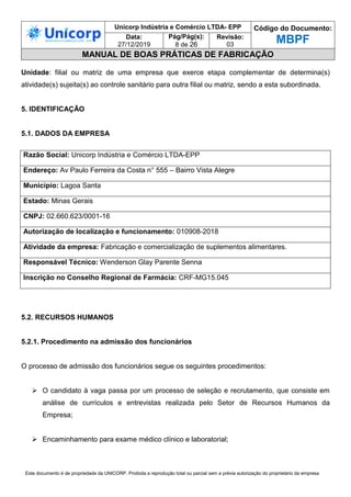 Unicorp Indústria e Comércio LTDA- EPP Código do Documento:
MBPF
Data:
27/12/2019
Pág/Pág(s):
8 de 26
Revisão:
03
MANUAL DE BOAS PRÁTICAS DE FABRICAÇÃO
Este documento é de propriedade da UNICORP. Proibida a reprodução total ou parcial sem a prévia autorização do proprietário da empresa
Unidade: filial ou matriz de uma empresa que exerce etapa complementar de determina(s)
atividade(s) sujeita(s) ao controle sanitário para outra filial ou matriz, sendo a esta subordinada.
5. IDENTIFICAÇÃO
5.1. DADOS DA EMPRESA
5.2. RECURSOS HUMANOS
5.2.1. Procedimento na admissão dos funcionários
O processo de admissão dos funcionários segue os seguintes procedimentos:
 O candidato à vaga passa por um processo de seleção e recrutamento, que consiste em
análise de currículos e entrevistas realizada pelo Setor de Recursos Humanos da
Empresa;
 Encaminhamento para exame médico clínico e laboratorial;
Razão Social: Unicorp Indústria e Comércio LTDA-EPP
Endereço: Av Paulo Ferreira da Costa n° 555 – Bairro Vista Alegre
Município: Lagoa Santa
Estado: Minas Gerais
CNPJ: 02.660.623/0001-16
Autorização de localização e funcionamento: 010908-2018
Atividade da empresa: Fabricação e comercialização de suplementos alimentares.
Responsável Técnico: Wenderson Glay Parente Senna
Inscrição no Conselho Regional de Farmácia: CRF-MG15.045
 