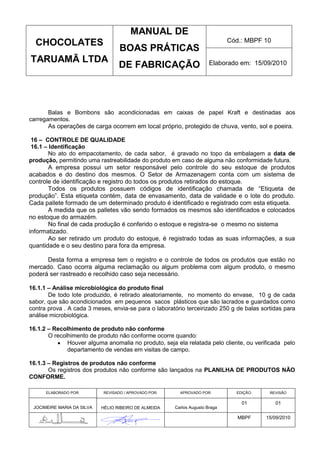 MANUAL DE
  CHOCOLATES                                                                  Cód.: MBPF 10
                                   BOAS PRÁTICAS
TARUAMÃ LTDA                                                           Elaborado em: 15/09/2010
                                   DE FABRICAÇÃO



       Balas e Bombons são acondicionadas em caixas de papel Kraft e destinadas aos
carregamentos.
       As operações de carga ocorrem em local próprio, protegido de chuva, vento, sol e poeira.

 16 – CONTROLE DE QUALIDADE
 16.1 – Identificação
        No ato do empacotamento, de cada sabor, é gravado no topo da embalagem a data de
produção, permitindo uma rastreabilidade do produto em caso de alguma não conformidade futura.
        A empresa possui um setor responsável pelo controle do seu estoque de produtos
acabados e do destino dos mesmos. O Setor de Armazenagem conta com um sistema de
controle de identificação e registro do todos os produtos retirados do estoque.
        Todos os produtos possuem códigos de identificação chamada de “Etiqueta de
produção”. Esta etiqueta contém, data de envasamento, data de validade e o lote do produto.
Cada pallete formado de um determinado produto é identificado e registrado com esta etiqueta.
        A medida que os palletes vão sendo formados os mesmos são identificados e colocados
no estoque do armazém.
        No final de cada produção é conferido o estoque e registra-se o mesmo no sistema
informatizado.
        Ao ser retirado um produto do estoque, é registrado todas as suas informações, a sua
quantidade e o seu destino para fora da empresa.

      Desta forma a empresa tem o registro e o controle de todos os produtos que estão no
mercado. Caso ocorra alguma reclamação ou algum problema com algum produto, o mesmo
poderá ser rastreado e recolhido caso seja necessário.

16.1.1 – Análise microbiológica do produto final
       De todo lote produzido, é retirado aleatoriamente, no momento do envase, 10 g de cada
sabor, que são acondicionados em pequenos sacos plásticos que são lacrados e guardados como
contra prova . A cada 3 meses, envia-se para o laboratório terceirizado 250 g de balas sortidas para
análise microbiológica.

16.1.2 – Recolhimento de produto não conforme
       O recolhimento de produto não conforme ocorre quando:
              Houver alguma anomalia no produto, seja ela relatada pelo cliente, ou verificada pelo
              departamento de vendas em visitas de campo.

16.1.3 – Registros de produtos não conforme
       Os registros dos produtos não conforme são lançados na PLANILHA DE PRODUTOS NÃO
CONFORME.

      ELABORADO POR:        REVISADO / APROVADO POR:     APROVADO POR:          EDIÇÃO:    REVISÃO

                                                                                  01          01
 JOCIMEIRE MARIA DA SILVA   HÉLIO RIBEIRO DE ALMEIDA   Carlos Augusto Braga

                                                                                 MBPF     15/09/2010
 