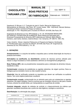 MANUAL DE
  CHOCOLATES                                                                  Cód.: MBPF 10
                                   BOAS PRÁTICAS
TARUAMÃ LTDA                                                           Elaborado em: 15/09/2010
                                   DE FABRICAÇÃO



Hazelwood, D; McLean, A. C. Tradução de José A. Ceshin. Manual de Higiene para
Manipuladores de Alimentos. São Paulo, SP: Livraria Varela, 1994. 140p.Nicioli, Marcelo Barbosa -
Termoking do Brasil. Controle de Perigos na Cadeia de
Distribuição. In: Pré - Requisitos para o Sucesso do HACCP, 04/10/99, São Paulo, SP.

Engenharia de Alimentos ao Vivo: RPA Editorial. p. 53 - 65. SOCIEDADE BRASILEIRA
DE CIÊNCIA E TECNOLOGIA DE ALIMENTOS. Boas Práticas de Fabricação para
Empresas Processadoras de Alimentos (BPF) elaborado por Galhardi, Mário Gilberto;
Giordano, José Carlos; Santana, Catarina Brasai. 4 ed. Campinas, SP: SBCTA, 1995. 24p.

Veras, Anselmo - Biosan. Aspectos Práticos de um Programa de Higiene e Sanitização.
In: Pré-Requisitos para o Sucesso do HACCP, 04/10/99, São Paulo, SP. Engenharia de
Alimentos ao Vivo: RPA Editorial. p. 18 - 28 .


5 – DEFINIÇÕES

Armazenamento: é o conjunto de tarefas e requisitos para a correta observação de insumos e
produtos terminados;

Anti-séptico ou sanificante, ou desinfetante: produto de natureza química utilizado para
reduzir a carga microbiana a níveis aceitáveis e eliminar os microrganismos patogênicos.

Boas Práticas (BP): são os procedimentos necessários para a obtenção de alimentos inócuos,
saudáveis e sãos;

Contaminação: presença de substâncias ou agentes estranhos, de origem química, física ou
biológica que se considere nocivo ou não à saúde humana;

Check-list: lista de verificação contendo os requisitos que devem ser verificados na auditoria
interna. Tem como objetivo padronizar a auditoria

Contaminação cruzada: contaminação de um alimento para outro por substancias ou agentes
estranhos, de origem biológica, física ou química que se considere nocivos ou não para a saúde
humana, através do contato direto, por manipuladores ou superfícies de contato.

Controle integrado: seleção de métodos de controle e o desenvolvimento de critérios que
garantam resultados favoráveis sob o ponto de vista higiênico, ecológico e econômico.

Desinfestação: é a eliminação das pragas;

      ELABORADO POR:        REVISADO / APROVADO POR:     APROVADO POR:          EDIÇÃO:    REVISÃO

                                                                                  01          01
 JOCIMEIRE MARIA DA SILVA   HÉLIO RIBEIRO DE ALMEIDA   Carlos Augusto Braga

                                                                                 MBPF     15/09/2010
 