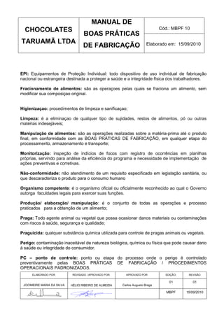 MANUAL DE
  CHOCOLATES                                                                  Cód.: MBPF 10
                                   BOAS PRÁTICAS
TARUAMÃ LTDA                                                           Elaborado em: 15/09/2010
                                   DE FABRICAÇÃO



EPI: Equipamentos de Proteção Individual: todo dispositivo de uso individual de fabricação
nacional ou estrangeira destinada a proteger a saúde e a integridade física dos trabalhadores.

Fracionamento de alimentos: são as operaçoes pelas quais se fraciona um alimento, sem
modificar sua composiçao original.


Higienizaçao: procedimentos de limpeza e sanificaçao;

Limpeza: é a eliminaçao de qualquer tipo de sujidades, restos de alimentos, pó ou outras
matérias indesejáveis;

Manipulação de alimentos: são as operações realizadas sobre a matéria-prima até o produto
final, em conformidade com as BOAS PRÁTICAS DE FABRICAÇÃO, em qualquer etapa do
processamento, armazenamento e transporte;

Monitorização: inspeção de indícios de focos com registro de ocorrências em planilhas
próprias, servindo para análise da eficiência do programa e necessidade de implementação de
ações preventivas e corretivas.

Não-conformidade: não atendimento de um requisito especificado em legislação sanitária, ou
que descaracteriza o produto para o consumo humano

Organismo competente: é o organismo oficial ou oficialmente reconhecido ao qual o Governo
autorga faculdades legais para exercer suas funções.

Produção/ elaboração/ manipulação: é o conjunto de todas as operações e processo
praticados para a obtenção de um alimento;

Praga: Todo agente animal ou vegetal que possa ocasionar danos materiais ou contaminações
com riscos à saúde, segurança e qualidade;

Praguicida: qualquer substância química utilizada para controle de pragas animais ou vegetais.

Perigo: contaminação inaceitável de natureza biológica, química ou física que pode causar dano
à saúde ou integridade do consumidor.

PC – ponto de controle: ponto ou etapa do processo onde o perigo é controlado
preventivamente pelas BOAS PRÁTICAS DE FABRICAÇÃO / PROCEDIMENTOS
OPERACIONAIS PADRONIZADOS.
      ELABORADO POR:        REVISADO / APROVADO POR:     APROVADO POR:          EDIÇÃO:    REVISÃO

                                                                                  01          01
 JOCIMEIRE MARIA DA SILVA   HÉLIO RIBEIRO DE ALMEIDA   Carlos Augusto Braga

                                                                                 MBPF     15/09/2010
 