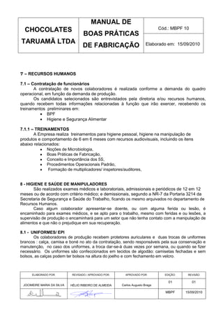 MANUAL DE
  CHOCOLATES                                                                  Cód.: MBPF 10
                                   BOAS PRÁTICAS
TARUAMÃ LTDA                                                           Elaborado em: 15/09/2010
                                   DE FABRICAÇÃO



7 – RECURSOS HUMANOS

7.1 – Contratação de funcionários
       A contratação de novos colaboradores é realizada conforme a demanda do quadro
operacional, em função da demanda de produção.
       Os candidatos selecionados são entrevistados pela diretoria e/ou recursos humanos,
quando recebem todas informações relacionadas à função que irão exercer, recebendo os
treinamentos preliminares em:
              BPF
              Higiene e Segurança Alimentar

7.1.1 – TREINAMENTOS
       A Empresa realiza treinamentos para higiene pessoal, higiene na manipulação de
produtos e comportamento de 6 em 6 meses com recursos audiovisuais, incluindo os itens
abaixo relacionados:
              Noções de Microbiologia,
              Boas Práticas de Fabricação,
              Conceito e Importância dos 5S,
              Procedimentos Operacionais Padrão,
               Formação de multiplicadores/ inspetores/auditores,


8 - HIGIENE E SAÚDE DE MANIPULADORES
       São realizados exames médicos e laboratoriais, admissionais e periódicos de 12 em 12
meses ou de acordo com critério médico; e demissionais, segundo a NR-7 da Portaria 3214 da
Secretaria de Segurança e Saúde do Trabalho, ficando os mesmo arquivados no departamento de
Recursos Humanos.
       Caso algum colaborador apresentar-se doente, ou com alguma ferida ou lesão, é
encaminhado para exames médicos, e se apto para o trabalho, mesmo com feridas e ou lesões, a
supervisão de produção o encaminhará para um setor que não tenha contato com a manipulação de
alimentos e que não o prejudique em sua recuperação.

8.1 - UNIFORMES/ EPI
       Os colaboradores de produção recebem protetores auriculares e duas trocas de uniformes
brancos : calça, camisa e boné no ato da contratação, sendo responsáveis pela sua conservação e
manutenção, no caso dos uniformes, a troca dar-se-á duas vezes por semana, ou quando se fizer
necessário. Os uniformes são confeccionados em tecidos de algodão: camisetas fechadas e sem
bolsos, as calças podem ter bolsos na altura do joelho e com fechamento em velcro.



      ELABORADO POR:        REVISADO / APROVADO POR:     APROVADO POR:          EDIÇÃO:    REVISÃO

                                                                                  01          01
 JOCIMEIRE MARIA DA SILVA   HÉLIO RIBEIRO DE ALMEIDA   Carlos Augusto Braga

                                                                                 MBPF     15/09/2010
 