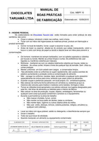 MANUAL DE
    CHOCOLATES                                                                   Cód.: MBPF 10
                                      BOAS PRÁTICAS
    TARUAMÃ LTDA                                                          Elaborado em: 15/09/2010
                                      DE FABRICAÇÃO



9 – HIGIENE PESSOAL
        Os colaboradores da Chocolates Tarumã Ltda estão treinados para evitar práticas de atos
sanitários, tais como:
                Coçar a cabeça, introduzir o dedo nas orelhas, nariz e boca.
                Tocar com as mãos não higienizadas as matérias-primas, produto em fabricação e
produto terminado.
                Comer no local de trabalho, fumar, cuspir e escarrar no piso, etc.
                Antes de tossir ou espirrar, afastar-se do produto que esteja manipulando, cobrir a
                boca e o nariz com lenço de papel ou tecido e depois lavar as mãos para prevenir a
contaminações.

                 Os homens: manterem-se sempre barbeados, com os cabelos aparados e cobertos
                 por toucas ou bonés. Manter as unhas limpas e curtas. De preferência não usar
                 bigodes ou mantê-los cobertos por máscara.
                 Mulheres: manterem-se com os cabelos totalmente cobertos por toucas, redes ou
                 similares. As unhas curtas, limpas e livres de qualquer tipo de esmalte. Sem cílios ou
                 unhas postiças.
                 Manter uniformes em bom estado sem rasgos, e conservados limpos.
                  Nas atividades onde os uniformes se sujam rapidamente, são usados aventais de
                 plástico aumentando a proteção contra a contaminação do alimento.
                 Não carregar no uniforme: canetas, lápis, termômetro e qualquer outro acessório
                 especialmente da cintura para cima, evitando que caiam sobre os alimentos.
                 Guardar roupas e pertences pessoais em local próprio. Ex.: armários/roupeiros.
                 Não estocar de nenhuma forma alimentos em armários ou vestiários já que os
                 mesmos são veículos para insetos e roedores como baratas, formigas e ratos.
                 Tomar as refeições local apropriado e as sobras colcocar nos lugares designados para
                 este fim, não levar de alimentos ou bebidas para o interior da fábrica.
                 Não colocar na área de produção, roupas, objetos, embalagens, ferramentas ou
                 qualquer outra coisa que possa contaminar o produto ou o equipamento.
                 Durante a permanência na área de trabalho:
                         Não mascar chicletes, fumar, comer.
                         Não manter na boca palito de dentes, balas ou similares.
                         Não manter lápis, cigarros ou outros objetos atrás da orelha.
                         Não usar anéis, alianças, brincos, colares,pulseiras, relógios, amuletos ou
                         qualquer outro adereço.
.
                 Lavar as mãos com água potável, sabão ou detergente, e desinfecta-las sempre que:
                 Iniciar o trabalho.
                 Toda vez que trocar de atividade.
                 Quando manipular um alimento ou equipamento contaminado.

         ELABORADO POR:        REVISADO / APROVADO POR:     APROVADO POR:          EDIÇÃO:    REVISÃO

                                                                                     01          01
    JOCIMEIRE MARIA DA SILVA   HÉLIO RIBEIRO DE ALMEIDA   Carlos Augusto Braga

                                                                                    MBPF     15/09/2010
 