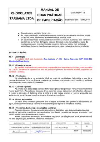 MANUAL DE
  CHOCOLATES                                                                  Cód.: MBPF 10
                                   BOAS PRÁTICAS
TARUAMÃ LTDA                                                           Elaborado em: 15/09/2010
                                   DE FABRICAÇÃO



              Quando usar o sanitário, fumar, etc...
              As luvas quando são usadas devem ser de material impermeável e mantidas limpas.
              O uso das luvas não elimina a necessidade de lavar as mãos.
              Os colaboradores de outras áreas (administrativa, serviços auxiliares) e os visitantes
              ajustam-se às normas de higiene pessoal definidas neste manual como: o uso de
              roupas adequadas (avental, touca) e cobrem a barba ou bigode com protetores
              específicos. Lavam e desinfetam corretamente mãos antes de entrar na produção.


10 – INSTALAÇÕES

10.1 – Localização
       A unidade fabril está localizada Rua Ituiutaba, nº 593,      Bairro Aparecida, CEP 38400-614,
Uberlândia Minas Gerais.

10.1.1 – Paredes e forros
        As paredes internas foram construídas e revestidas em alvenaria de cor clara, com pé direito
de 3,50m. O telhado é separado da área de produção por forro de material isolante (isopainéis de
cor clara - branco).

10.1.2 – Ventilação
       Há circulação de ar no ambiente fabril por meio de ventiladores helicoidais o que faz a
renovação contínua do ar, na área de produção de bombons, o ar condicionado mantém o ambiente
propício para a manipulação do chocolate.

10.1.3 – Janelas e portas
       As janelas que dão acesso à área externa estão protegidas por telas removíveis com abertura
menor que 2 mm. As portas de acesso a áreas externas são de aço comum para facilitar a lavagem
e resistir a corrosão. A distância entre a porta e o piso (altura inferior a 1 cm) é protegida com
vedantes de borracha para impedir a entrada de insetos e roedores.

10.1.4 – Ralos e canaletas
       Os ralos e/ou canaletas possuem raio e largura suficiente para permitir o escoamento da
água, cantos arredondados e sistema de fechamento para impedir a entrada de insetos.

10.1.5 – Vestiários, banheiros e instalações sanitárias
        Pias com torneiras de acionamento automático e dispositivo para detergentes/sanitizantes,
sanitários banheiros e vestiários bem equipados, com lixeira providas de tampas acionados com
pedal e isolados na área interna da fábrica.
        Avisos orientativos em relação ao método e freqüência de lavagem das mãos, estão afixados
na área de produção, banheiros, vestiários e refeitório.

      ELABORADO POR:        REVISADO / APROVADO POR:     APROVADO POR:          EDIÇÃO:     REVISÃO

                                                                                  01          01
 JOCIMEIRE MARIA DA SILVA   HÉLIO RIBEIRO DE ALMEIDA   Carlos Augusto Braga

                                                                                 MBPF     15/09/2010
 