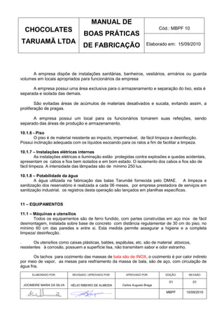 MANUAL DE
  CHOCOLATES                                                                  Cód.: MBPF 10
                                   BOAS PRÁTICAS
TARUAMÃ LTDA                                                           Elaborado em: 15/09/2010
                                   DE FABRICAÇÃO



      A empresa dispõe de instalações sanitárias, banheiros, vestiários, armários ou guarda
volumes em locais apropriados para funcionários da empresa

      A empresa possui uma área exclusiva para o armazenamento e separação do lixo, esta é
separada e isolada das demais.

        São evitadas áreas de acúmulos de materiais desativados e sucata, evitando assim, a
proliferação de pragas.

      A empresa possui um local para os funcionários tomarem suas refeições, sendo
separado das áreas de produção e armazenamento.

10.1.6 - Piso
       O piso é de material resistente ao impacto, impermeável, de fácil limpeza e desinfecção.
Possui inclinação adequada com os líquidos escoando para os ralos a fim de facilitar a limpeza.

10.1.7 – Instalações elétricas internas
         As instalações elétricas e iluminação estão protegidas contra explosões e quedas acidentais,
apresentam os cabos e fios bem isolados e em bom estado. O isolamento dos cabos e fios são de
fácil limpeza. A intensidade das lâmpadas são de mínimo 250 lux.

10.1.8 – Potabilidade da água
        A água utilizada na fabricação das balas Tarumãé fornecida pelo DMAE.           A limpeza e
sanitização dos reservatório é realizada a cada 06 meses, por empresa prestadora de serviços em
sanitização industrial, os registros desta operação são lançados em planilhas específicas.


11 – EQUIPAMENTOS

11.1 – Máquinas e utensílios
       Todos os equipamentos são de ferro fundido, com partes construídas em aço inox de fácil
desmontagem, instalada sobre base de concreto com distância regulamentar de 30 cm do piso, no
mínimo 60 cm das paredes e entre si. Esta medida permite assegurar a higiene e a completa
limpeza/ desinfecção.

.      Os utensílios como caixas plásticas, baldes, espátulas, etc. são de material atóxicos,
resistentes à corrosão, possuem a superfície lisa, não transmitem sabor e odor estranho.

       Os tachos para cozimento das massas de bala são de INOX, o cozimento é por calor indireto
por meio de vapor, as mesas para resfriamento da massa de bala, são de aço, com circulação de
água fria.
      ELABORADO POR:        REVISADO / APROVADO POR:     APROVADO POR:          EDIÇÃO:     REVISÃO

                                                                                  01            01
 JOCIMEIRE MARIA DA SILVA   HÉLIO RIBEIRO DE ALMEIDA   Carlos Augusto Braga

                                                                                 MBPF     15/09/2010
 