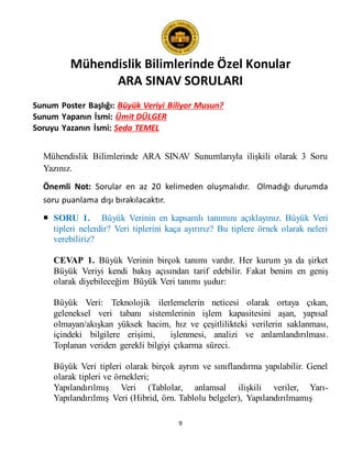 Mühendislik Bilimlerinde Özel Konular
ARA SINAV SORULARI
9
Sunum Poster Başlığı: Büyük Veriyi Biliyor Musun?
Sunum Yapanın İsmi: Ümit DÜLGER
Soruyu Yazanın İsmi: Seda TEMEL
Mühendislik Bilimlerinde ARA SINAV Sunumlarıyla ilişkili olarak 3 Soru
Yazınız.
Önemli Not: Sorular en az 20 kelimeden oluşmalıdır. Olmadığı durumda
soru puanlama dışı bırakılacaktır.
 SORU 1. Büyük Verinin en kapsamlı tanımını açıklayınız. Büyük Veri
tipleri nelerdir? Veri tiplerini kaça ayırırız? Bu tiplere örnek olarak neleri
verebiliriz?
CEVAP 1. Büyük Verinin birçok tanımı vardır. Her kurum ya da şirket
Büyük Veriyi kendi bakış açısından tarif edebilir. Fakat benim en geniş
olarak diyebileceğim Büyük Veri tanımı şudur:
Büyük Veri: Teknolojik ilerlemelerin neticesi olarak ortaya çıkan,
geleneksel veri tabanı sistemlerinin işlem kapasitesini aşan, yapısal
olmayan/akışkan yüksek hacim, hız ve çeşitlilikteki verilerin saklanması,
içindeki bilgilere erişimi, işlenmesi, analizi ve anlamlandırılması.
Toplanan veriden gerekli bilgiyi çıkarma süreci.
Büyük Veri tipleri olarak birçok ayrım ve sınıflandırma yapılabilir. Genel
olarak tipleri ve örnekleri;
Yapılandırılmış Veri (Tablolar, anlamsal ilişkili veriler, Yarı-
Yapılandırılmış Veri (Hibrid, örn. Tablolu belgeler), Yapılandırılmamış
 