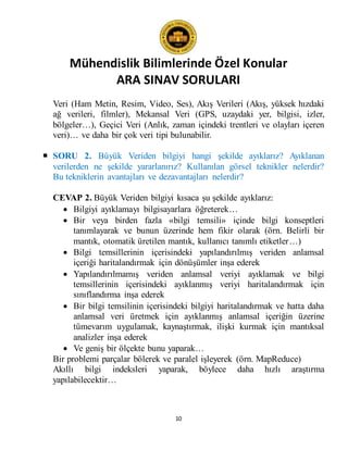 Mühendislik Bilimlerinde Özel Konular
ARA SINAV SORULARI
10
Veri (Ham Metin, Resim, Video, Ses), Akış Verileri (Akış, yüksek hızdaki
ağ verileri, filmler), Mekansal Veri (GPS, uzaydaki yer, bilgisi, izler,
bölgeler…), Geçici Veri (Anlık, zaman içindeki trentleri ve olayları içeren
veri)… ve daha bir çok veri tipi bulunabilir.
 SORU 2. Büyük Veriden bilgiyi hangi şekilde ayıklarız? Ayıklanan
verilerden ne şekilde yararlanırız? Kullanılan görsel teknikler nelerdir?
Bu tekniklerin avantajları ve dezavantajları nelerdir?
CEVAP 2. Büyük Veriden bilgiyi kısaca şu şekilde ayıklarız:
 Bilgiyi ayıklamayı bilgisayarlara öğreterek…
 Bir veya birden fazla «bilgi temsili» içinde bilgi konseptleri
tanımlayarak ve bunun üzerinde hem fikir olarak (örn. Belirli bir
mantık, otomatik üretilen mantık, kullanıcı tanımlı etiketler…)
 Bilgi temsillerinin içerisindeki yapılandırılmış veriden anlamsal
içeriği haritalandırmak için dönüşümler inşa ederek
 Yapılandırılmamış veriden anlamsal veriyi ayıklamak ve bilgi
temsillerinin içerisindeki ayıklanmış veriyi haritalandırmak için
sınıflandırma inşa ederek
 Bir bilgi temsilinin içerisindeki bilgiyi haritalandırmak ve hatta daha
anlamsal veri üretmek için ayıklanmış anlamsal içeriğin üzerine
tümevarım uygulamak, kaynaştırmak, ilişki kurmak için mantıksal
analizler inşa ederek
 Ve geniş bir ölçekte bunu yaparak…
Bir problemi parçalar bölerek ve paralel işleyerek (örn. MapReduce)
Akıllı bilgi indeksleri yaparak, böylece daha hızlı araştırma
yapılabilecektir…
 