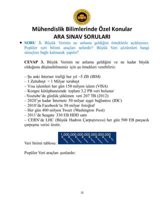 Mühendislik Bilimlerinde Özel Konular
ARA SINAV SORULARI
12
 SORU 3. Büyük Verinin ne anlama geldiğini örneklerle açıklayınız.
Popüler veri bilimi araçları nelerdir? Büyük Veri çözümleri hangi
süreçlere bağlı kalınarak yapılır?
CEVAP 3. Büyük Verinin ne anlama geldiğini ve ne kadar büyük
olduğunu düşünebilmemiz için şu örnekleri verebiliriz:
– Şu anki Internet trafiği her yıl ~5 ZB (IBM)
– 1 Zettabayt = 1 Milyar terabayt
– Visa işlemleri her gün 150 milyon işlem (VISA)
– Kongre kütüphanesinde toplam 3,2 PB veri bulunur
–Youtube’da günlük yüklenen veri 207 TB (2012)
– 2020’ye kadar İnternete 50 milyar aygıt bağlantısı (IDC)
– 2010’da Facebook’ta 50 milyar fotoğraf
– Her gün 400 milyon Tweet (Washington Post)
– 2011’de Seagate 330 EB HDD sattı
– CERN’de LHC (Büyük Hadron Çarpıştırıcısı) her gün 500 EB parçacık
çarpışma verisi üretir.
Veri birimi tablosu:
Popüler Veri araçları şunlardır:
 