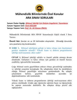 Mühendislik Bilimlerinde Özel Konular
ARA SINAV SORULARI
14
Sunum Poster Başlığı: Bilimsel İşbirliği İçin İletişim Engellerini Tanımlama
Sunum Yapanın İsmi: Ümit DÜLGER
Soruyu Yazanın İsmi: Prof. Dr. Ali Osman ÖNCEL
Mühendislik Bilimlerinde ARA SINAV Sunumlarıyla ilişkili olarak 3 Soru
Yazınız.
Önemli Not: Sorular en az 20 kelimeden oluşmalıdır. Olmadığı durumda
soru puanlama dışı bırakılacaktır.
 SORU 1. Bilimsel işbirliğinin gelişip ve kalıcı olması için öncelenmesi
gereken standartlar nelerdir? Yüksek lisans ve doktora programlarının
işbirliği motivasyonuna etkisi nedir?
CEVAP 1. Bilimsel işbirliği sıklıkla ve önemli şekilde artmaya devam
etmektedir. Gelişmesi ve kalıcı olması için gereken en önemli hususu
credibility (güvenilirlik) konusudur.
Çoğu bilimsel eserin geçerlilikten yoksun olması güvenilirliği azaltmakta
ve işbirliği cesaretini kırmaktadır. Bu sebeplerden ötürü bu eksikliklerin
olduğu bilimsel geçerliliğin arttırılması gerekmektedir. Bu sebeple
çalışmaların kalitesi, geçerlilik standartları açısından iyi
değerlendirmelere tabi tutulmalıdır.
Yüksek lisans ve doktora programlarının işbirliği motivasyonuna etkisi
arttırıcı niteliktedir. Çünkü eğer öğreticiler eğitimin beyni ise öğrencilerde
bu yapının motorudur denilebilir. Bu sebepten dolayı pozitif etki
sağlayacaktır.
 