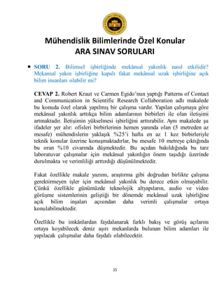 Mühendislik Bilimlerinde Özel Konular
ARA SINAV SORULARI
15
 SORU 2. Bilimsel işbirliğinde mekânsal yakınlık nasıl etkilidir?
Mekansal yakın işbirliğine kapalı fakat mekânsal uzak işbirliğine açık
bilim insanları olabilir mi?
CEVAP 2. Robert Kraut ve Carmen Egido’nun yaptığı Patterns of Contact
and Communication in Scientific Research Collaboration adlı makalede
bu konuda özel olarak yapılmış bir çalışma vardır. Yapılan çalışmaya göre
mekânsal yakınlık arttıkça bilim adamlarının birbirleri ile olan iletişimi
artmaktadır. İletişimin yükselmesi işbirliğini arttırabilir. Aynı makalede şu
ifadeler yer alır: ofisleri birbirlerinin hemen yanında olan (5 metreden az
mesafe) mühendislerin yaklaşık %25’i hafta en az 1 kez birbirleriyle
teknik konular üzerine konuşmaktadırlar, bu mesafe 10 metreye çıktığında
bu oran %10 civarında düşmektedir. Bu açıdan bakıldığında bu tarz
laboratuvar çalışmalar için mekânsal yakınlığın önem taşıdığı üzerinde
durulmakta ve verimliliği arttırdığı düşünülmektedir.
Fakat özellikle makale yazımı, araştırma gibi doğrudan birlikte çalışma
gerektirmeyen işler için mekânsal yakınlık bu derece etkin olmayabilir.
Çünkü özellikle günümüzde teknolojik altyapıların, audio ve video
görüşme sistemlerinin geliştiği bir dönemde mekânsal uzak işbirliğine
açık bilim inşaları açısından daha verimli çalışmalar ortaya
konulabilmektedir.
Özellikle bu imkânlardan faydalanarak farklı bakış ve görüş açılarını
ortaya koyabilecek deniz aşırı mekanlarda bulunan bilim adamları ile
yapılacak çalışmalar daha faydalı olabilecektir.
 