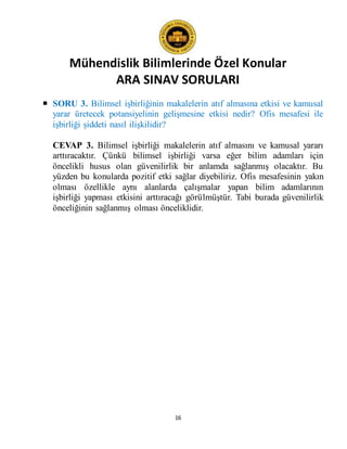 Mühendislik Bilimlerinde Özel Konular
ARA SINAV SORULARI
16
 SORU 3. Bilimsel işbirliğinin makalelerin atıf almasına etkisi ve kamusal
yarar üretecek potansiyelinin gelişmesine etkisi nedir? Ofis mesafesi ile
işbirliği şiddeti nasıl ilişkilidir?
CEVAP 3. Bilimsel işbirliği makalelerin atıf almasını ve kamusal yararı
arttıracaktır. Çünkü bilimsel işbirliği varsa eğer bilim adamları için
öncelikli husus olan güvenilirlik bir anlamda sağlanmış olacaktır. Bu
yüzden bu konularda pozitif etki sağlar diyebiliriz. Ofis mesafesinin yakın
olması özellikle aynı alanlarda çalışmalar yapan bilim adamlarının
işbirliği yapması etkisini arttıracağı görülmüştür. Tabi burada güvenilirlik
önceliğinin sağlanmış olması önceliklidir.
 