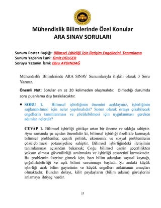 Mühendislik Bilimlerinde Özel Konular
ARA SINAV SORULARI
17
Sunum Poster Başlığı: Bilimsel İşbirliği İçin İletişim Engellerini Tanımlama
Sunum Yapanın İsmi: Ümit DÜLGER
Soruyu Yazanın İsmi: Ebru AYDINDAĞ
Mühendislik Bilimlerinde ARA SINAV Sunumlarıyla ilişkili olarak 3 Soru
Yazınız.
Önemli Not: Sorular en az 20 kelimeden oluşmalıdır. Olmadığı durumda
soru puanlama dışı bırakılacaktır.
 SORU 1. Bilimsel işbirliğinin önemini açıklayınız, işbirliğinin
sağlanabilmesi için neler yapılmalıdır? Sorun olarak ortaya çıkabilecek
engellerin tanımlanması ve çözülebilmesi için uygulanması gereken
adımlar nelerdir?
CEVAP 1. Bilimsel işbirliği gittikçe artan bir öneme ve sıklığa sahiptir.
Aynı zamanda şu açıdan önemlidir ki, bilimsel işbirliği özellikle karmaşık
bilimsel problemler, çeşitli politik, ekonomik ve sosyal problemlerin
çözülebilmesi potansiyeline sahiptir. Bilimsel işbirliğindeki iletişimin
tanımlanması açısından bakarsak; Çoğu bilimsel eserin geçerlilikten
yoksun olması güvenilirliği azaltmakta ve işbirliği cesaretini kırmaktadır.
Bu problemin üzerine gitmek için, bazı bilim adamları sayısal kaynağı,
çoğaltılabilirliği ve açık bilimi savunmaya başladı. Şu andaki küçük
işbirliği açık bilim gayretinin ve küçük engelleri anlamanın amaçları
olmaktadır. Bundan dolayı, kilit paydaşların (bilim adamı) görüşlerini
anlamaya ihtiyaç vardır.
 