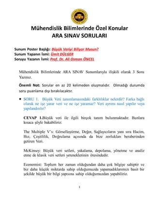 Mühendislik Bilimlerinde Özel Konular
ARA SINAV SORULARI
1
Sunum Poster Başlığı: Büyük Veriyi Biliyor Musun?
Sunum Yapanın İsmi: Ümit DÜLGER
Soruyu Yazanın İsmi: Prof. Dr. Ali Osman ÖNCEL
Mühendislik Bilimlerinde ARA SINAV Sunumlarıyla ilişkili olarak 3 Soru
Yazınız.
Önemli Not: Sorular en az 20 kelimeden oluşmalıdır. Olmadığı durumda
soru puanlama dışı bırakılacaktır.
 SORU 1. Büyük Veri tanımlamasındaki farklılıklar nelerdir? Farka bağlı
olarak ne işe yarar veri ve ne işe yaramaz? Veri ayrımı nasıl yapılır veya
yapılandırılır?
CEVAP 1.Büyük veri ile ilgili birçok tanım bulunmaktadır. Bunlara
kısaca şöyle bakabiliriz:
The Multiple V’s: Görselleştirme, Değer, Sağlayıcıların yanı sıra Hacim,
Hız, Çeşitlilik, Doğrulama açısında da bize zorlukları beraberinden
getiren Veri.
McKinsey: Büyük veri setleri, yakalama, depolama, yönetme ve analiz
etme de klasik veri setleri yeteneklerinin ötesindedir.
Economist: Toplum her zaman olduğundan daha çok bilgiye sahiptir ve
biz daha küçük miktarda sahip olduğumuzda yapamadıklarımızı basit bir
şekilde büyük bir bilgi yapısına sahip olduğumuzdan yapabiliriz.
 