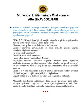 Mühendislik Bilimlerinde Özel Konular
ARA SINAV SORULARI
19
 SORU 3. Bilimsel işbirliği konusunda ilerleyen zamanlarda yapılacak
olan çalışmalarla ilgili bilgi veriniz, farklı çalışma alanlarının bir araya
gelmesiyle oluşan akademik ortamın işbirliğinin olmadığı ortamlarla
kıyaslamasını yapınız?
CEVAP 3. Bilimsel işbirliği teknolojik altyapıların gittikçe gelişmesiyle
birlikte hızla ilerlemektedir. Bunla ilgili olarak;
Dört araştırma yolunun keşfedilmesi umulmaktadır:
Bilimsel araştırma güvenilirliği ve onun içindeki etkileri üzerine
yayınların algılarını anlamak.
İyi bilim nasıl tanımlanır?
Güvenilir bilim nasıl tanımlanır?
Hangi bilim alanları avantajlıdır, Neden?
Paydaşları amaçları arasındaki ilişkileri anlamak (fon, yayıncılar,
akademik kurumlar, politika yapıcılar, bilim adamları ve genel kamuoyu)
ve amaçlarının ve teknik iletişimdeki değişikliklerden nasıl etkiledikleri
anlamak
Bilimsel iletişim hususunda bilimsel gruplar arasındaki farkları anlamak
(ilk benimseyenler, eğilim takipçileri ve şüpheciler)
Coğrafi bölgeye göre bilimsel kültürün nasıl değiştiğini anlamak.
Akademik işbirliğinin sağlanması daha geniş çerçevede problemlere
yaklaşım getirmesi, vizyoner bir bakışı açısı sağlanması ve çok farklı
alanlarda multi-disipliner çalışmalar yapılmasına imkan sağlayacaktır.
• • •
 