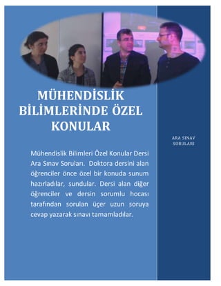 Mühendislik Bilimlerinde Özel Konular
ARA SINAV SORULARI
22
2
2
MÜHENDİSLİK
BİLİMLERİNDE ÖZEL
KONULAR
Mühendislik Bilimleri Özel Konular Dersi
Ara Sınav Soruları. Doktora dersini alan
öğrenciler önce özel bir konuda sunum
hazırladılar, sundular. Dersi alan diğer
öğrenciler ve dersin sorumlu hocası
tarafından sorulan üçer uzun soruya
cevap yazarak sınavı tamamladılar.
ARA SINAV
SORULARI
 