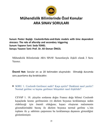 Mühendislik Bilimlerinde Özel Konular
ARA SINAV SORULARI
23
Sunum Poster Başlığı: Coulomb-Rate-and-State models with time dependent
stresses: The role of afterslip and secondary triggering
Sunum Yapanın İsmi: Seda TEMEL
Soruyu Yazanın İsmi: Prof. Dr. Ali Osman ÖNCEL
Mühendislik Bilimlerinde ARA SINAV Sunumlarıyla ilişkili olarak 3 Soru
Yazınız.
Önemli Not: Sorular en az 20 kelimeden oluşmalıdır. Olmadığı durumda
soru puanlama dışı bırakılacaktır.
 SORU 1. Coulomb Gerilmesi nedir? Kaça ayrılır? Denklemi nasıl yazılır?
Normal gerilme ve kayma gerilmesi bileşenleri nasıl ilişkilidir?
CEVAP 1. 18. yüzyılın sonlarına doğru Fransız doğa bilimci Coulomb
kayaçlarda kesme gerilmesinin (τ) düzlem boyunca kırıklanmaya neden
olabileceği için önemli olduğunu; kayacı oluşturan malzemenin
gözeneklerindeki basınç ile düzlem boyunca normal gerilme гn’nin
toplamı ile µ sabitinin çarpımının bu kırıklanmaya dayanımı gösterdiğini
gözlemlemiştir.
 