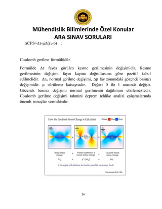 Mühendislik Bilimlerinde Özel Konular
ARA SINAV SORULARI
24
∆CFS=∆τ-µ∆(гn-p) ;
Coulomb gerilme formülüdür.
Formülde ∆τ fayda görülen kesme gerilmesinin değişimidir. Kesme
gerilmesinin değişimi fayın kayma doğrultusuna göre pozitif kabul
edilmelidir. ∆гn normal gerilme değişimi, ∆p fay zonundaki gözenek basıncı
değişimidir. µ sürtünme katsayısıdır. Değeri 0 ile 1 arasında değişir.
Gözenek basıncı değişimi normal gerilmenin dağılımını etkilemektedir.
Coulomb gerilme değişimi tahmini deprem tehlike analizi çalışmalarında
önemli sonuçlar vermektedir.
 