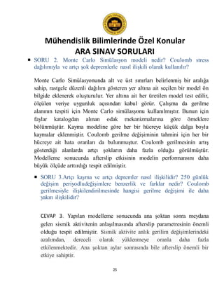 Mühendislik Bilimlerinde Özel Konular
ARA SINAV SORULARI
25
 SORU 2. Monte Carlo Simülasyon modeli nedir? Coulomb stress
dağılımıyla ve artçı şok depremlerle nasıl ilişkili olarak kullanılır?
Monte Carlo Simülasyonunda alt ve üst sınırları belirlenmiş bir aralığa
sahip, rastgele düzenli dağılım gösteren yer altına ait seçilen bir model ön
bilgide eklenerek oluşturulur. Yer altına ait her üretilen model test edilir,
ölçülen veriye uygunluk açısından kabul görür. Çalışma da gerilme
alanının tespiti için Monte Carlo simülasyonu kullanılmıştır. Bunun için
faylar katalogdan alınan odak mekanizmalarına göre örneklere
bölünmüştür. Kayma modeline göre her bir hücreye küçük dalga boylu
kaymalar eklenmiştir. Coulomb gerilme değişiminin tahmini için her bir
hücreye ait hata oranları da bulunmuştur. Coulomb gerilmesinin artış
gösterdiği alanlarda artçı şokların daha fazla olduğu görülmüştür.
Modelleme sonucunda afterslip etkisinin modelin performansını daha
büyük ölçüde arttırdığı tespit edilmiştir.
 SORU 3.Artçı kayma ve artçı depremler nasıl ilişkilidir? 250 günlük
değişim periyodludeğişimlere benzerlik ve farklar nedir? Coulomb
gerilmesiyle ilişkilendirilmesinde hangisi gerilme değişimi ile daha
yakın ilişkilidir?
CEVAP 3. Yapılan modelleme sonucunda ana şoktan sonra meydana
gelen sismik aktivitenin anlaşılmasında afterslip parametresinin önemli
olduğu tespit edilmiştir. Sismik aktivite anlık gerilim değişimlerindeki
azalımdan, dereceli olarak yüklenmeye oranla daha fazla
etkilenmektedir. Ana şoktan aylar sonrasında bile afterslip önemli bir
etkiye sahiptir.
 