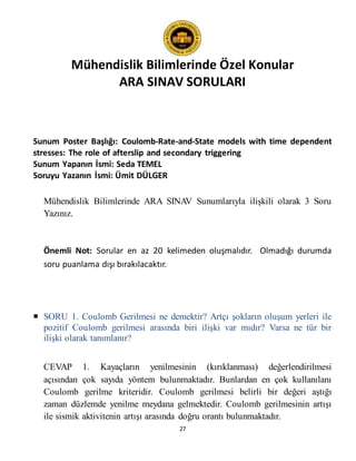 Mühendislik Bilimlerinde Özel Konular
ARA SINAV SORULARI
27
Sunum Poster Başlığı: Coulomb-Rate-and-State models with time dependent
stresses: The role of afterslip and secondary triggering
Sunum Yapanın İsmi: Seda TEMEL
Soruyu Yazanın İsmi: Ümit DÜLGER
Mühendislik Bilimlerinde ARA SINAV Sunumlarıyla ilişkili olarak 3 Soru
Yazınız.
Önemli Not: Sorular en az 20 kelimeden oluşmalıdır. Olmadığı durumda
soru puanlama dışı bırakılacaktır.
 SORU 1. Coulomb Gerilmesi ne demektir? Artçı şokların oluşum yerleri ile
pozitif Coulomb gerilmesi arasında biri ilişki var mıdır? Varsa ne tür bir
ilişki olarak tanımlanır?
CEVAP 1. Kayaçların yenilmesinin (kırıklanması) değerlendirilmesi
açısından çok sayıda yöntem bulunmaktadır. Bunlardan en çok kullanılanı
Coulomb gerilme kriteridir. Coulomb gerilmesi belirli bir değeri aştığı
zaman düzlemde yenilme meydana gelmektedir. Coulomb gerilmesinin artışı
ile sismik aktivitenin artışı arasında doğru orantı bulunmaktadır.
 